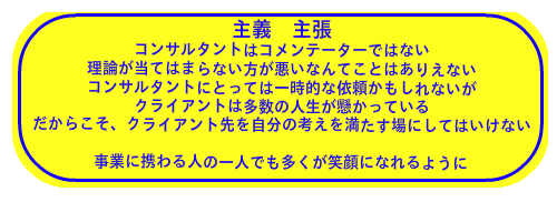 主義 主張 コンサルタントはコメンテーターではない 理論が当てはまらない方が悪いなんてことはありえない コンサルタントにとっては一時的な依頼かもしれないが クライアントは多数の人生が懸かっている だからこそ、クライアント先を自分の考えを満たす場にしてはいけない  事業に携わる人の一人でも多くが笑顔になれるように