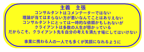 主義　主張 コンサルタントはコメンテーターではない 理論が当てはまらない方が悪いなんてことはありえない コンサルタントにとっては一時的な依頼かもしれないが クライアントは多数の人生が懸かっている だからこそ、クライアント先を自分の考えを満たす場にしてはいけない  事業に携わる人の一人でも多くが笑顔になれるように